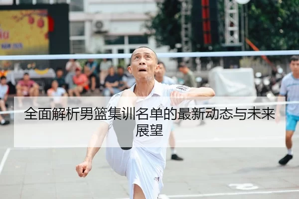 全面解析男篮集训名单的最新动态与未来展望